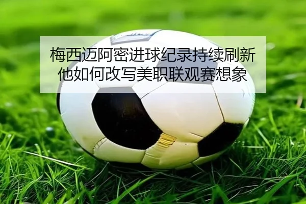 梅西迈阿密进球纪录持续刷新 他如何改写美职联观赛想象